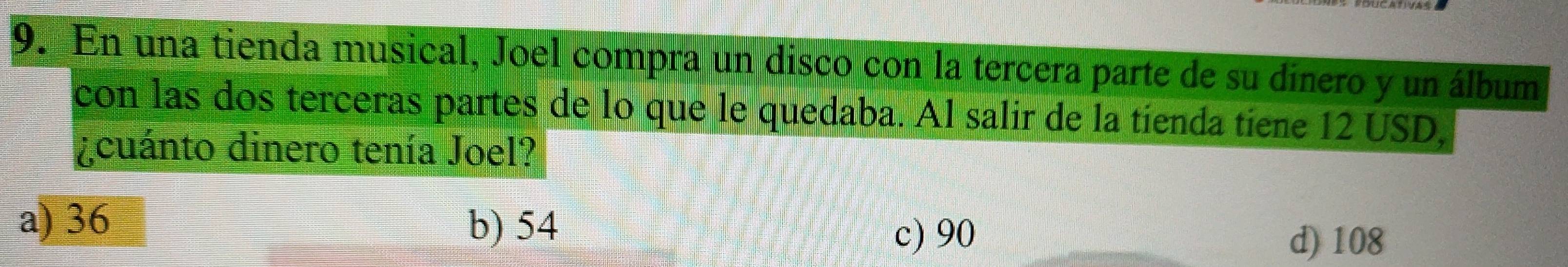 En una tienda musical, Joel compra un disco con la tercera parte de su dinero y un álbum
con las dos terceras partes de lo que le quedaba. Al salir de la tienda tiene 12 USD,
¿cuánto dinero tenía Joel?
a) 36
b) 54 c) 90
d) 108