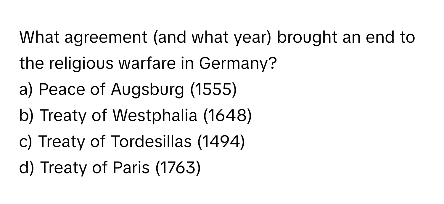 What agreement (and what year) brought an end to the religious warfare in Germany?

a) Peace of Augsburg (1555)
b) Treaty of Westphalia (1648)
c) Treaty of Tordesillas (1494)
d) Treaty of Paris (1763)