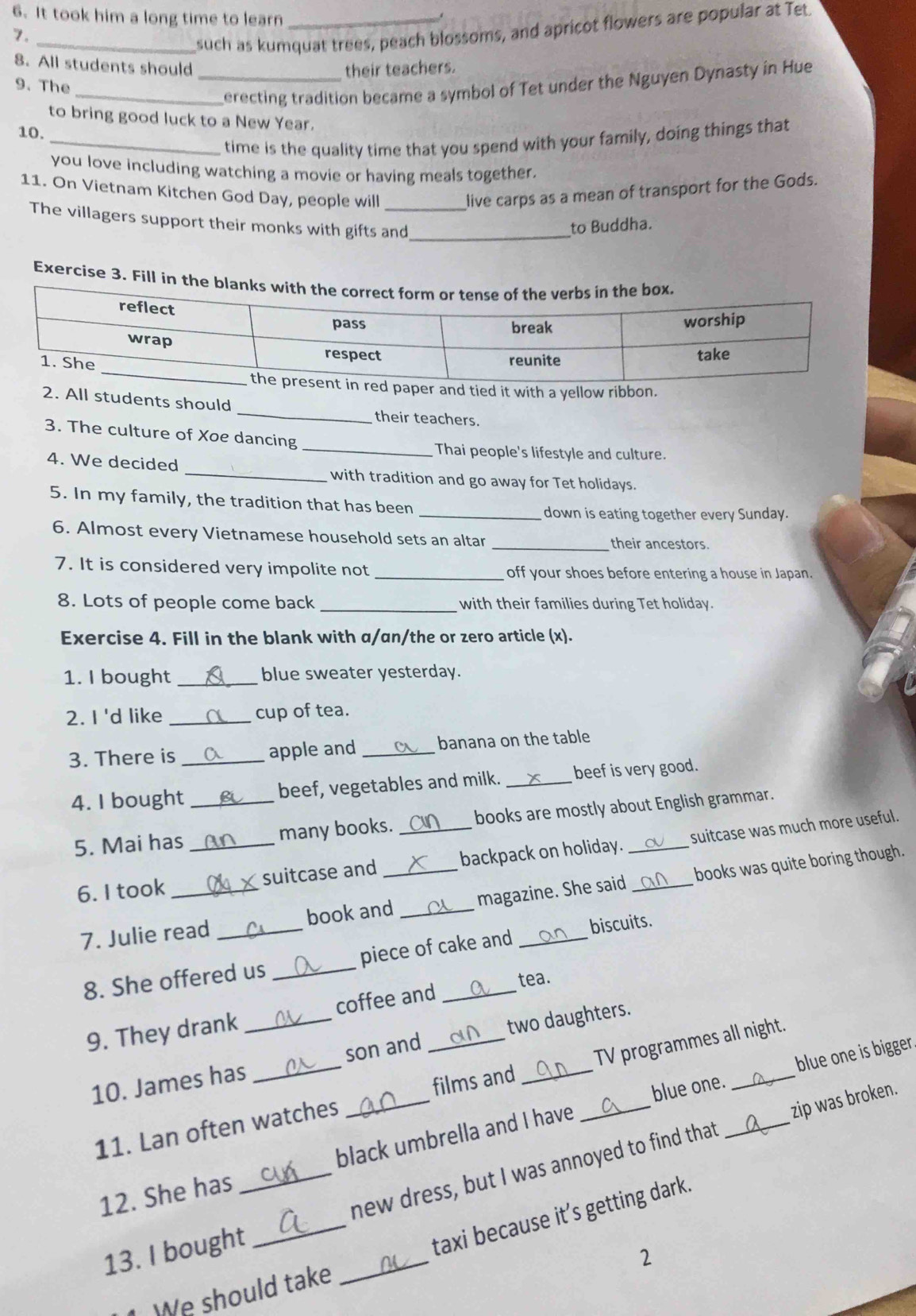 It took him a long time to learn_
7.
_such as kumquat trees, peach blossoms, and apricot flowers are popular at Tet
8. All students should their teachers.
9. The
_erecting tradition became a symbol of Tet under the Nguyen Dynasty in Hue
to bring good luck to a New Year.
10.
_time is the quality time that you spend with your family, doing things that
you love including watching a movie or having meals together.
11. On Vietnam Kitchen God Day, people will live carps as a mean of transport for the Gods.
_
The villagers support their monks with gifts and
to Buddha.
Exercise 3. Fill in th
a yn.
2. All students should _their teachers.
3. The culture of Xoe dancing
_Thai people's lifestyle and culture.
4. We decided _with tradition and go away for Tet holidays.
5. In my family, the tradition that has been
_down is eating together every Sunday.
6. Almost every Vietnamese household sets an altar _their ancestors.
7. It is considered very impolite not _off your shoes before entering a house in Japan.
8. Lots of people come back _with their families during Tet holiday.
Exercise 4. Fill in the blank with α/an/the or zero article (x).
1. I bought_ blue sweater yesterday.
2. I 'd like _cup of tea.
3. There is _apple and _banana on the table
4. I bought _beef, vegetables and milk. _beef is very good.
5. Mai has _many books. _books are mostly about English grammar.
6. I took _suitcase and _backpack on holiday. _suitcase was much more useful.
7. Julie read _book and _magazine. She said books was quite boring though.
8. She offered us _piece of cake and biscuits.
tea.
9. They drank _coffee and_
10. James has _son and two daughters.
11. Lan often watches _films and _TV programmes all night.
blue one.
black umbrella and I have blue one is bigger.
_
_new dress, but I was annoyed to find that zip was broken.
12. She has
_
13. I bought
taxi because it’s getting dark.
2
We should take
