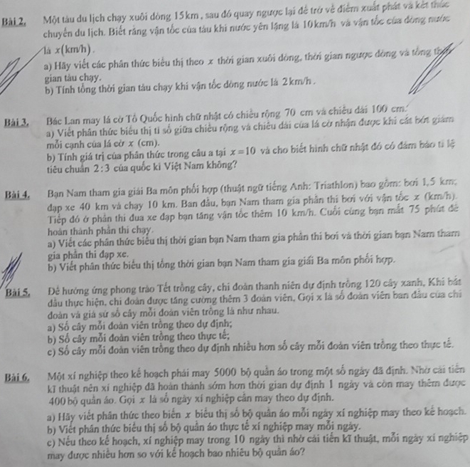 Bài 2, Một tàu du lịch chạy xuôi dòng 15km, sau đó quay ngược lại để trở về điểm xuất phát và kết thức
chuyển du lịch. Biết rằng vận tốc của tàu khi nước yên lặng là 10km/h và vận tốc của đòng nước
là x(km/h).
a) Hãy viết các phân thức biểu thị theo x thời gian xuôi dòng, thời gian ngược đồng và tổng thờ
gian tàu chạy.
b) Tính tổng thời gian tàu chạy khi vận tốc dòng nước là 2km/h .
Bài 3, Bác Lan may lá cờ Tổ Quốc hình chữ nhật có chiều rộng 70 cm và chiều dài 100 cm
a) Viết phân thức biểu thị tỉ số giữa chiều rộng và chiêu dài của lá cờ nhận được khi cát bớt giám
mỗi cạnh của lá cờ x (cm).
b) Tính giá trị của phân thức trong câu a tại x=10 và cho biết hình chữ nhật đó có đảm báo tí lệ
tiêu chuán 2:3 của quốc ki Việt Nam không?
Bài 4 Bạn Nam tham gia giải Ba môn phối hợp (thuật ngữ tiếng Anh: Triathlon) bao gồm: bởi 1,5 km,
dạp xe 40 km và chạy 10 km. Ban đầu, bạn Nam tham gia phần thi bơi với vận tốc x (km/h).
Tiếp đó ở phần thi đua xe đạp bạn tăng vận tốc thêm 10 km/h. Cuối cùng bạn mắt 75 phút đề
hoàn thành phần thi chạy
a) Viết các phân thức biểu thị thời gian bạn Nam tham gia phần thi bơi và thời gian bạn Nam tham
gia phần thi đạp xe.
b) Viết phân thức biểu thị tổng thời gian bạn Nam tham gia giải Ba môn phối hợp.
Bài 5, Để hướng ứng phong trào Tết trồng cây, chi đoàn thanh niên dự định trồng 120 cây xanh, Khi bắt
đầu thực hiện, chi đoàn được tăng cường thêm 3 đoàn viên, Gọi x là số đoàn viên ban đầu của chỉ
đoàn và giá sứ số cây mỗi đoàn viên trông là như nhau.
a) Số cây mỗi đoàn viên trồng theo dự định;
b) Số cây mỗi đoàn viên trồng theo thực tế;
c) Số cây mỗi đoàn viên trồng theo dự định nhiều hơn số cây mỗi đoàn viên trồng theo thực tế.
Bài 6, Một xí nghiệp theo kể hoạch phái may 5000 bộ quản áo trong một số ngày đã định. Nhờ cái tiên
k thuật nên xí nghiệp đã hoàn thành sớm hơn thời gian dự định 1 ngày và còn may thêm được
400 bộ quân áo. Gọi x là số ngày xí nghiệp cân may theo dự định.
a) Hãy viết phân thức theo biến x biểu thị số bộ quân áo mỗi ngày xí nghiệp may theo kế hoạch.
b) Viết phân thức biểu thị số bộ quần áo thực tế xí nghiệp may mỗi ngày.
c) Nếu theo kế hoạch, xí nghiệp may trong 10 ngày thì nhờ cải tiến kĩ thuật, mỗi ngày xí nghiệp
may được nhiều hơn so với kể hoạch bao nhiêu bộ quân áo?