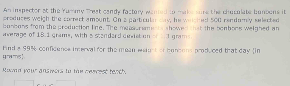 An inspector at the Yummy Treat candy factory wanted to make sure the chocolate bonbons it 
produces weigh the correct amount. On a particular day, he weighed 500 randomly selected 
bonbons from the production line. The measurements showed that the bonbons weighed an 
average of 18.1 grams, with a standard deviation of 1.3 grams. 
Find a 99% confidence interval for the mean weight of bonbons produced that day (in
grams). 
Round your answers to the nearest tenth.
□ ,(x)