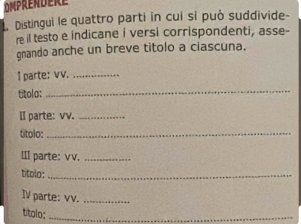 OMPRENDERE 
t. Distingui le quattro parti in cui si può suddivide- 
re il testo e indicane i versi corrispondenti, asse- 
gnando anche un breve titolo a ciascuna. 
I parte: vv._ 
utolo: 
_ 
II parte: vv._ 
titolo:_ 
III parte: vv._ 
títolo:_ 
IV parte: vv._ 
títolo:_