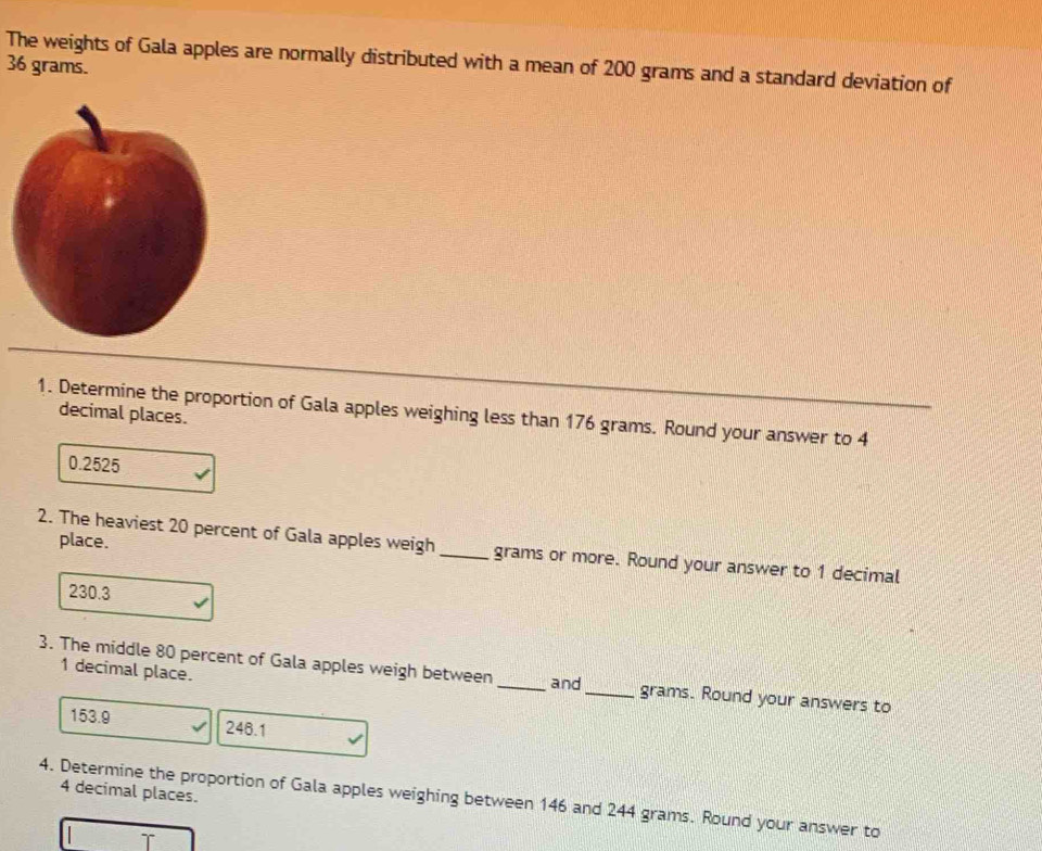 The weights of Gala apples are normally distributed with a mean of 200 grams and a standard deviation of
36 grams.
1. Determine the proportion of Gala apples weighing less than 176 grams. Round your answer to 4
decimal places.
0.2525
place.
2. The heaviest 20 percent of Gala apples weigh_ grams or more. Round your answer to 1 decimal
230.3
1 decimal place.
3. The middle 80 percent of Gala apples weigh between _and_ grams. Round your answers to
153.9 246.1
4 decimal places.
4. Determine the proportion of Gala apples weighing between 146 and 244 grams. Round your answer to