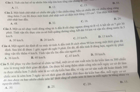 Tích của hai số tự nhiên liên tiếp lớn hơn tổng của chủng là l
A. 11. B. 12. C. 13. D. 33.
Câu 2. Một hình chữ nhật có chiều dài gấp 3 lần chiều rộng. Nếu cá chiều đài và chiều rộng cũng
tăng thêm 5 cm thì được một hình chữ nhật mới có diện tích bằng 153cm^2. Tìm diện tích hình
chữ nhật ban đầu.
A. 48 B. 32. C. 16. D. 24.
Cầu 3. Một ca nô chạy xuôi đòng sông từ A đến B rồi chạy ngược dòng từ B về A hết tắt cả 7 giờ 30
km/h. phút. Tính vận tốc thực của ca nô biết quãng đường sông AB dài 54 km và vận túc đòng nước là 3
A. 30 km/h. B. 20 km/h. C. 25 km/h. D. 15 km/h.
Câu 4. Một người dự định đi xe máy từ tỉnh A đến tính B cách nhau 90 km trong một thời gian đã
định. Sau khi đi được 1 giờ, ngườ đó nghi 9 phút. Do đó, để đến tinh B đúng hẹn, người ấy phải
tăng vận tốc thêm 4 km/h. Tính vận tốc lúc đầu của người đó.
A. 36 km/h. B. 40 km/h. C. 45 km/h. D. 50 km/h.
Câu 5. Để phục vụ cho festival tổ chức tại Huế, một cơ sở sản xuất nón là dự kiến làm ra 300 chiếc
nón lá trong một thời gian đã định. Do được bổ sung thêm nhân công nên mỗi ngày cơ sở đó làm
ra được nhiều hơn 5 chiếc nón lá so với dự kiến ban đầu, vì vậy cơ sở sản xuất đã hoàn thành 300
chiếc nón lá sớm hơn 3 ngày so với thời gian đã định. Hỏi theo dự kiến ban đầu, mỗi ngày cơ sở
đó làm được ra bao nhiêu chiếc nón lá? Biết rằng số chiếc nón là làm ra mỗi ngày là bằng nhau và
nguyên chiếc. D. 15.
A. 30. B. 25. C. 20.