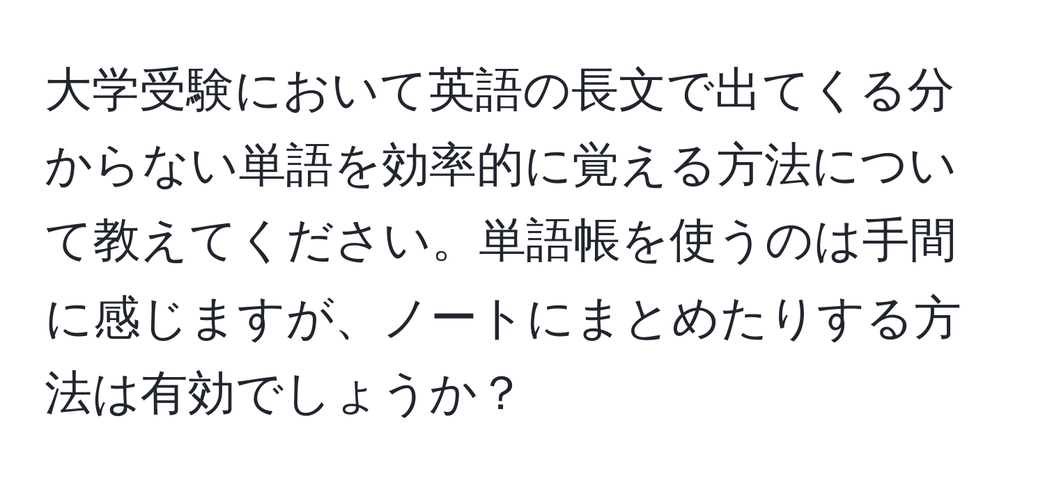 大学受験において英語の長文で出てくる分からない単語を効率的に覚える方法について教えてください。単語帳を使うのは手間に感じますが、ノートにまとめたりする方法は有効でしょうか？