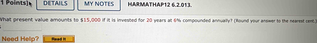 DETAILS MY NOTES HARMATHAP12 6.2.013. 
What present value amounts to $15,000 if it is invested for 20 years at 6% compounded annually? (Round your answer to the nearest cent.) 
Need Help? Read It