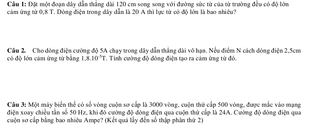 Đặt một đoạn dây dẫn thẳng dài 120 cm song song với đường sức từ của từ trường đều có độ lớn 
cảm ứng từ 0,8 T. Dòng điện trong dây dẫn là 20 A thì lực từ có độ lớn là bao nhiêu? 
Câu 2. Cho dòng điện cường độ 5A chạy trong dây dẫn thẳng dài vô hạn. Nếu điểm N cách dòng điện 2,5cm
có độ lớn cảm ứng từ bằng 1. 8.10^(-5)T. Tính cường độ dòng điện tạo ra cảm ứng từ đó. 
Câu 3: Một máy biến thế có số vòng cuộn sơ cấp là 3000 vòng, cuộn thứ cấp 500 vòng, được mắc vào mạng 
điện xoay chiều tần số 50 Hz, khi đó cường độ dòng điện qua cuộn thứ cấp là 24A. Cường độ dòng điện qua 
cuộn sơ cấp bằng bao nhiêu Ampe? (Kết quả lấy đến số thập phân thứ 2)