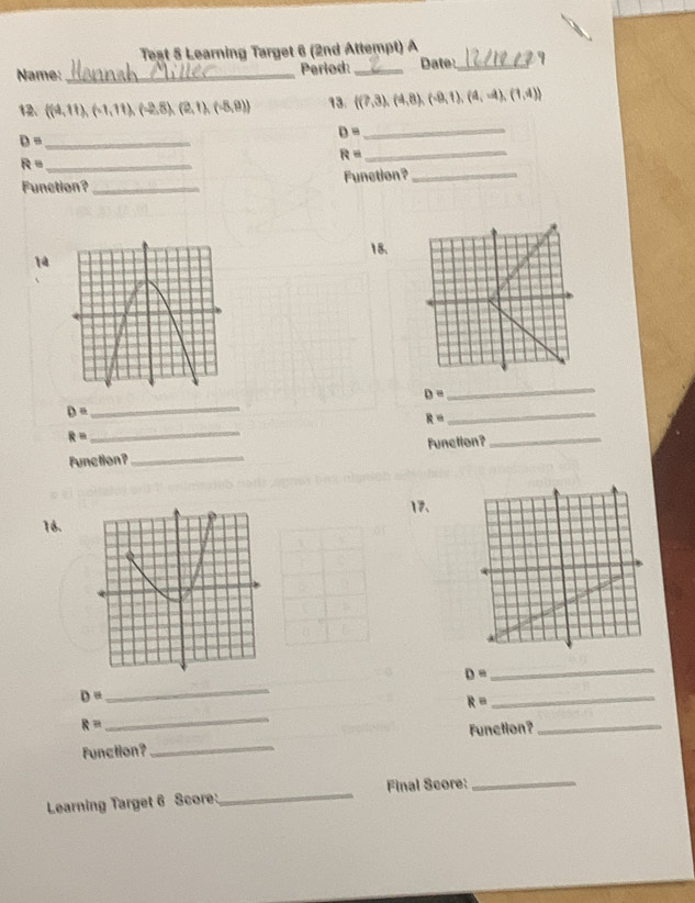 Teșt 5 Learning Target 6 (2nd Attempt) A 
Name: _Period: _Date_ 
12  (4,11),(-1,11),(-2,8),(2,1),(-8,9) 13.  (7,3),(4,8),(-9,1),(4,-4),(1,4)
_ 
_ D=
D= _
R=
R= _ 
Function? _Function?_ 
18. 
1
D=
_
D= _
R=
_
R=
_ 
Function?_ Function?_ 
17、 
16.
D=
_
D=
_ 
_ R=
R=
_ 
Function? _Function?_ 
Learning Target 6 Score:_ Final Score:_