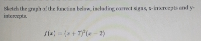 Sketch the graph of the function below, including correct signs, x-intercepts and y - 
intercepts.
f(x)=(x+7)^2(x-2)