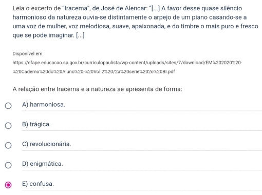 Leia o excerto de 'Iracema", de José de Alencar: "[...] A favor desse quase silêncio
harmonioso da natureza ouvia-se distintamente o arpejo de um piano casando-se a
uma voz de mulher, voz melodiosa, suave, apaixonada, e do timbre o mais puro e fresco
que se pode imaginar. [...]
Disponível em:
https://efape.educacao.sp.gov.br/curriculopaulista/wp-content/uploads/sites/7/download/EM%202020%20-
%20Caderno% 20do% 20Aluno% 20-% 20Vol. 2% 20/2a% 20serie% 202o%20B1.pdf
A relação entre Iracema e a natureza se apresenta de forma:
A) harmoniosa.
B) trágica.
C) revolucionária.
D) enigmática.
E) confusa.