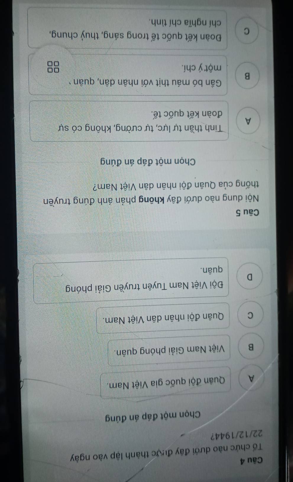 Tổ chức nào dưới đây được thành lập vào ngày
22/12/1944?
Chọn một đáp án đúng
A Quân đội quốc gia Việt Nam.
B Việt Nam Giải phóng quân.
C Quân đội nhân dân Việt Nam.
Đội Việt Nam Tuyên truyền Giải phóng
D
quân.
Câu 5
Nội dung nào dưới đây không phản ánh đúng truyền
thống của Quân đội nhân dân Việt Nam?
Chọn một đáp án đứng
Tinh thần tự lực, tự cường, không có sự
A
đoàn kết quốc tế.
Gắn bó máu thịt với nhân dân, quân
B
một ý chí.
C
Đoàn kết quốc tế trong sáng, thuỷ chung,
chí nghĩa chí tình.