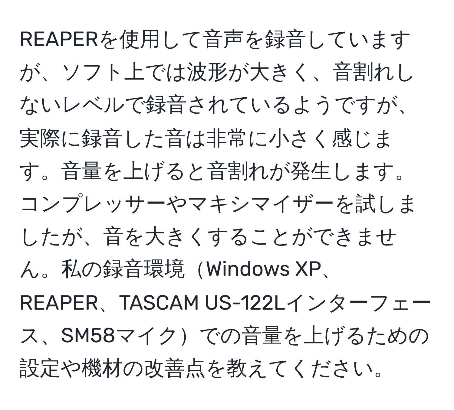 REAPERを使用して音声を録音していますが、ソフト上では波形が大きく、音割れしないレベルで録音されているようですが、実際に録音した音は非常に小さく感じます。音量を上げると音割れが発生します。コンプレッサーやマキシマイザーを試しましたが、音を大きくすることができません。私の録音環境Windows XP、REAPER、TASCAM US-122Lインターフェース、SM58マイクでの音量を上げるための設定や機材の改善点を教えてください。