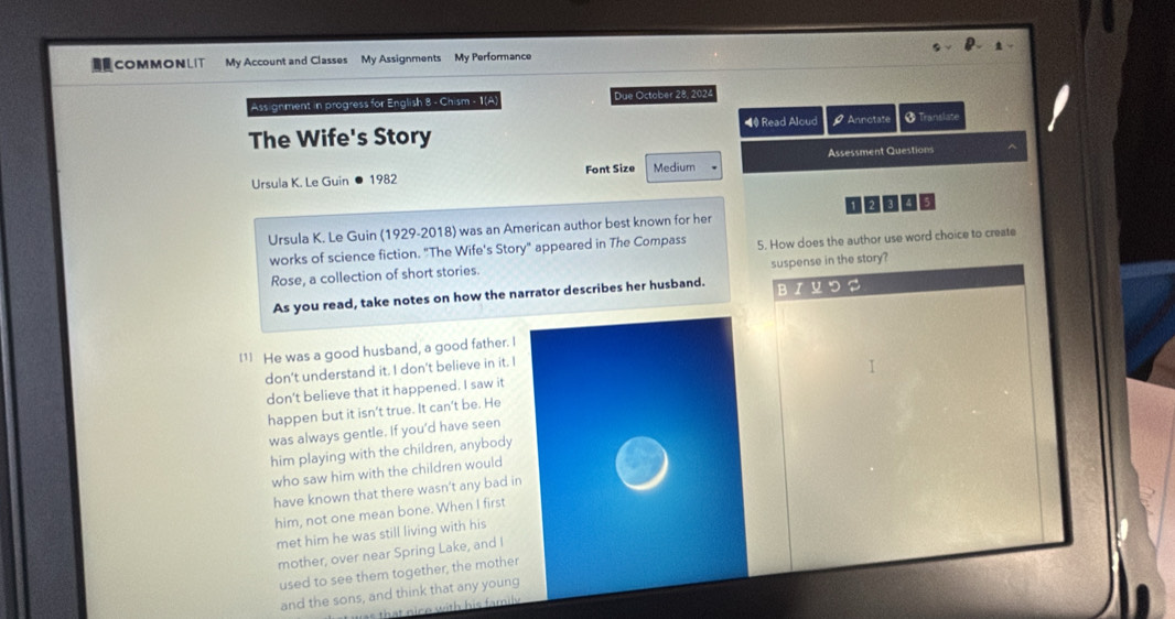 COMMONLIT My Account and Classes My Assignments My Performance 
Assignment in progress for English 8 - Chism - 1(A) Due October 28, 2024 
◀ Read Aloud 
The Wife's Story Ø Annotate 8^- ranslate 
Assessment Questions 
Ursula K. Le Guin ● 1982 Font Size Medium 
Ursula K. Le Guin (1929-2018) was an American author best known for her 1 ② 005 
works of science fiction. "The Wife's Story" appeared in The Compass 5. How does the author use word choice to create 
suspense in the story? 
Rose, a collection of short stories. 
As you read, take notes on how the narrator describes her husband. BIYつS 
[1] He was a good husband, a good father. I 
don't understand it. I don't believe in it. I 
don't believe that it happened. I saw it 
happen but it isn’t true. It can’t be. He 
was always gentle. If you’d have seen 
him playing with the children, anybody 
who saw him with the children would 
have known that there wasn't any bad in 
him, not one mean bone. When I first 
met him he was still living with his 
mother, over near Spring Lake, and I 
used to see them together, the mother 
and the sons, and think that any young 
that nice with his family