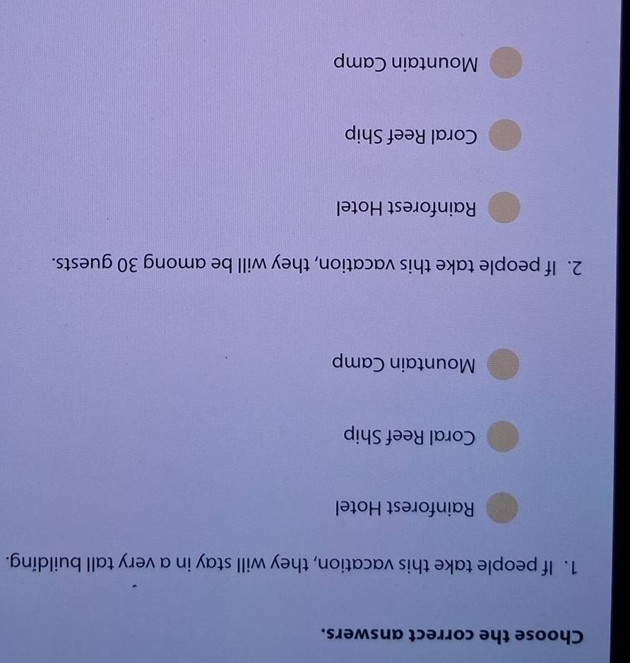 Choose the correct answers.
1. If people take this vacation, they will stay in a very tall building.
Rainforest Hotel
Coral Reef Ship
Mountain Camp
2. If people take this vacation, they will be among 30 guests.
Rainforest Hotel
Coral Reef Ship
Mountain Camp