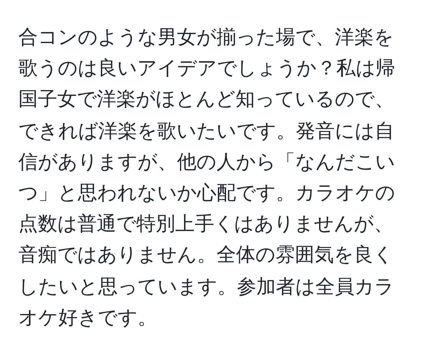 合コンのような男女が揃った場で、洋楽を歌うのは良いアイデアでしょうか？私は帰国子女で洋楽がほとんど知っているので、できれば洋楽を歌いたいです。発音には自信がありますが、他の人から「なんだこいつ」と思われないか心配です。カラオケの点数は普通で特別上手くはありませんが、音痴ではありません。全体の雰囲気を良くしたいと思っています。参加者は全員カラオケ好きです。