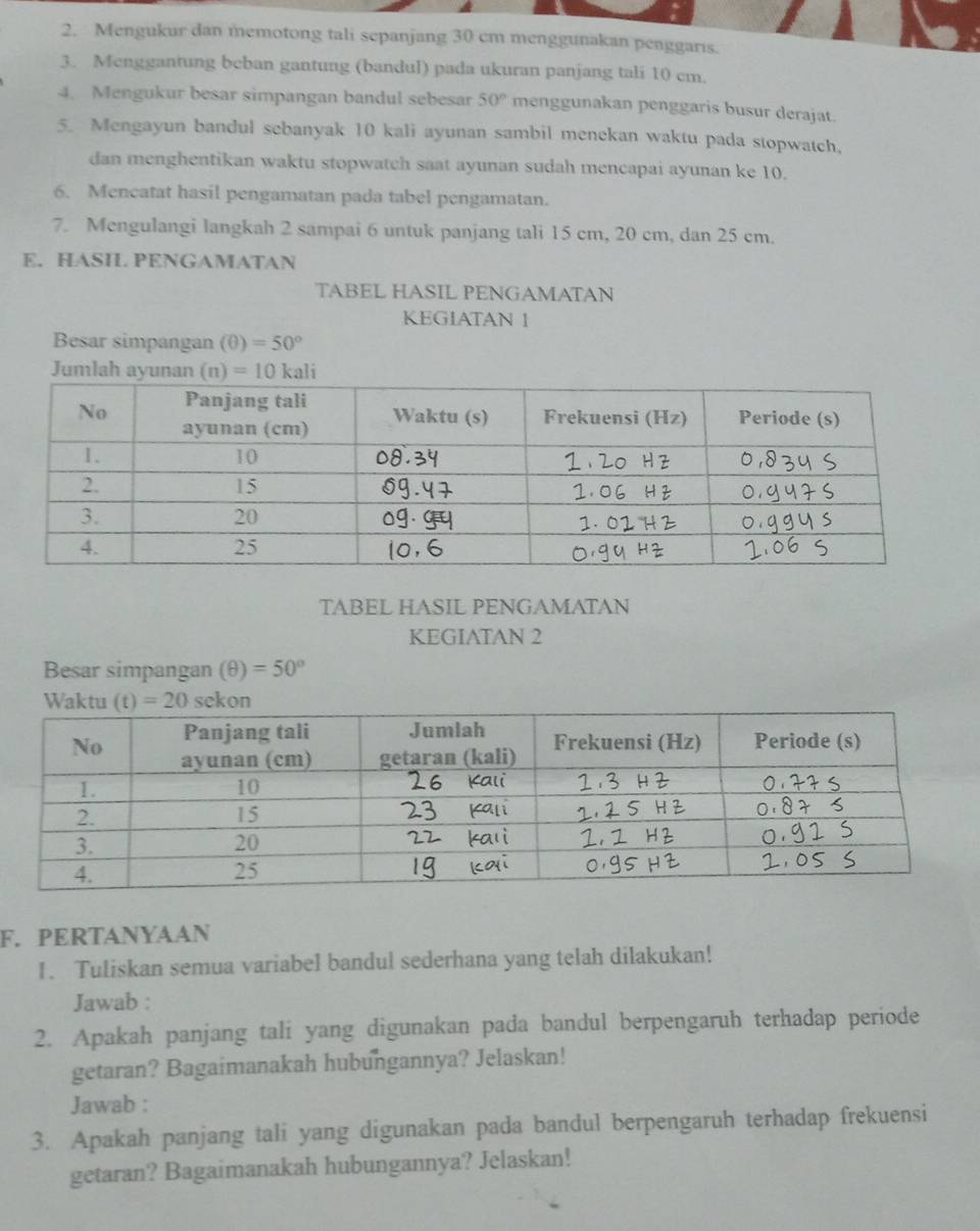 Mengukur dan memotong tali sepanjang 30 cm menggunakan penggarıs.
3. Menggantung beban gantung (bandul) pada ukuran panjang tali 10 cm.
4. Mengukur besar simpangan bandul sebesar 50° menggunakan penggaris busur derajat.
5. Mengayun bandul sebanyak 10 kali ayunan sambil menekan waktu pada stopwatch,
dan menghentikan waktu stopwatch saat ayunan sudah mencapai ayunan ke 10.
6. Mencatat hasil pengamatan pada tabel pengamatan.
7. Mengulangi langkah 2 sampai 6 untuk panjang tali 15 cm, 20 cm, dan 25 cm.
E. HASIL PENGAMATAN
TABEL HASIL PENGAMATAN
KEGIATAN 1
Besar simpangan (θ )=50°
TABEL HASIL PENGAMATAN
KEGIATAN 2
Besar simpangan (θ )=50°
F. PERTANYAAN
1. Tuliskan semua variabel bandul sederhana yang telah dilakukan!
Jawab :
2. Apakah panjang tali yang digunakan pada bandul berpengaruh terhadap periode
getaran? Bagaimanakah hubungannya? Jelaskan!
Jawab :
3. Apakah panjang tali yang digunakan pada bandul berpengaruh terhadap frekuensi
getaran? Bagaimanakah hubungannya? Jelaskan!