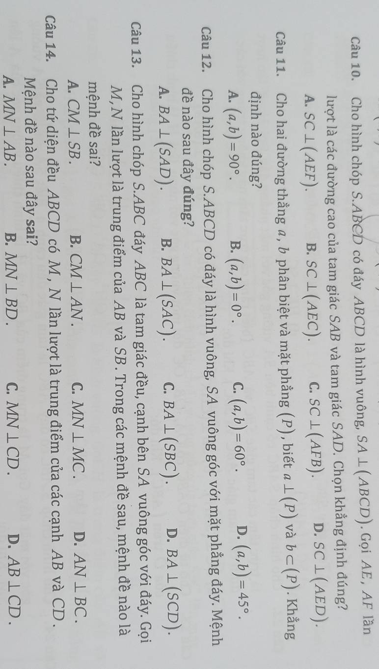 Cho hình chóp S. ABCD có đáy ABCD là hình vuông, SA⊥ (ABCD). Gọi AE, AF lần
lượt là các đường cao của tam giác SAB và tam giác SAD. Chọn khẳng định đúng?
A. SC⊥ (AEF). B. SC⊥ (AEC). C. SC⊥ (AFB). D. SC⊥ (AED). 
Câu 11. Cho hai đường thẳng α, b phân biệt và mặt phẳng (P) , biết a⊥ (P) và b⊂ (P). Khằng
định nào đúng?
A. (a,b)=90°. (a,b)=0°. (a,b)=60°. D. (a,b)=45°. 
B.
C.
Câu 12. Cho hình chóp S. ABCD có đáy là hình vuông, SA vuông góc với mặt phẳng đáy. Mệnh
đề nào sau đây đúng?
A. BA⊥ (SAD). B. BA⊥ (SAC). C. BA⊥ (SBC). D. BA⊥ (SCD). 
Câu 13. Cho hình chóp S. ABC đáy ABC là tam giác đều, cạnh bên SA vuông góc với đáy. Gọi
M,N lần lượt là trung điểm của AB và SB. Trong các mệnh đề sau, mệnh đề nào là
mệnh đề sai?
A. CM⊥ SB. B. CM⊥ AN. C. MN⊥ MC. D. AN⊥ BC. 
Câu 14. Cho tứ diện đều ABCD có M , N lần lượt là trung điểm của các cạnh AB và CD.
Mệnh đề nào sau đây sai?
A. MN⊥ AB. B. MN⊥ BD. C. MN⊥ CD. D. AB⊥ CD.