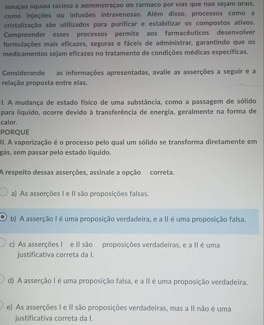 solução liquida facilita a administração do Tarmaco por vias que não sejam orais,
como injeções ou infusões intravenosas. Além disso, processos como a
cristalização são utilizados para purificar e estabilizar os compostos ativos.
Compreender esses processos permite aos farmacêuticos desenvolver
formulações mais eficazes, seguras e fáceis de administrar, garantindo que os
medicamentos sejam eficazes no tratamento de condições médicas específicas.
Considerando as informações apresentadas, avalie as asserções a seguir e a
relação proposta entre elas.
I. A mudança de estado físico de uma substância, como a passagem de sólido
para líquido, ocorre devido à transferência de energia, geralmente na forma de
calor.
PORQUE
II. A vaporização é o processo pelo qual um sólido se transforma diretamente em
gás, sem passar pelo estado líquido.
A respeito dessas asserções, assinale a opção correta.
a) As asserções I e II são proposições falsas.
b) A asserção I é uma proposição verdadeira, e a II é uma proposição falsa.
c) As asserções I e II são proposições verdadeiras, e a II é uma
justificativa correta da I.
d) A asserção I é uma proposição falsa, e a II é uma proposição verdadeira.
e) As asserções I e II são proposições verdadeiras, mas a II não é uma
justificativa correta da I.