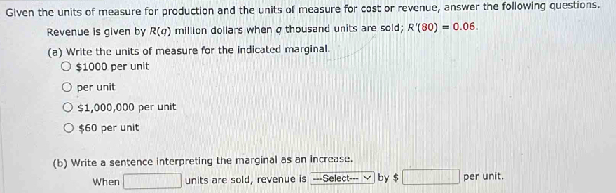 Given the units of measure for production and the units of measure for cost or revenue, answer the following questions.
Revenue is given by R(q) million dollars when q thousand units are sold; R'(80)=0.06. 
(a) Write the units of measure for the indicated marginal.
$1000 per unit
per unit
$1,000,000 per unit
$60 per unit
(b) Write a sentence interpreting the marginal as an increase.
When □ units are sold, revenue is ---Select by $□ per unit.