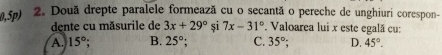 5p) 2. Două drepte paralele formează cu o secantã o pereche de unghiuri corespon-
dente cu măsurile de 3x+29° și 7x-31° Valoarea lui x este egală cu:
A. 15°; B. 25°; C. 35°; D. 45°.