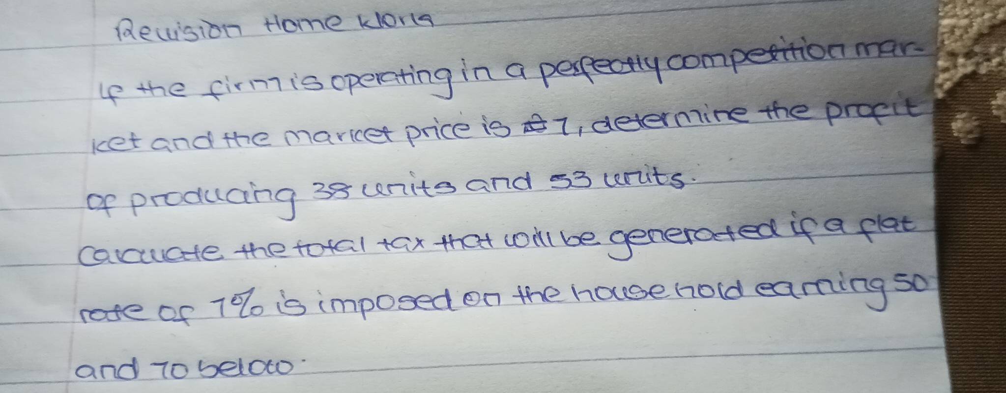 Recsion Home korts 
If the firm is operating in a perpectly compettion mar. 
ket and the maricet price is 1, determine the propit 
of producing 38 unite and 53 urits. 
cacuate the total tax that conl be generated if a flat 
rae of 7% o is imposed on the house hold earming so 
and 7o below.