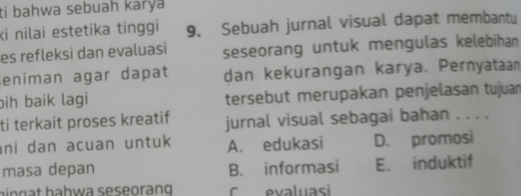 ti bahwa sebuah karya
ki nilai estetika tinggi 9. Sebuah jurnal visual dapat membantu
es refleksi dan evaluasi seseorang untuk mengulas kelebihan
eniman agar dapat dan kekurangan karya. Pernyataan
bih baik lagi tersebut merupakan penjelasan tujuan
ti terkait proses kreatif jurnal visual sebagai bahan . . . .
ni dan acuan untuk A. edukasi D. promosi
masa depan B. informasi E. induktif
b g t b ahwa seseorang C evaluasi