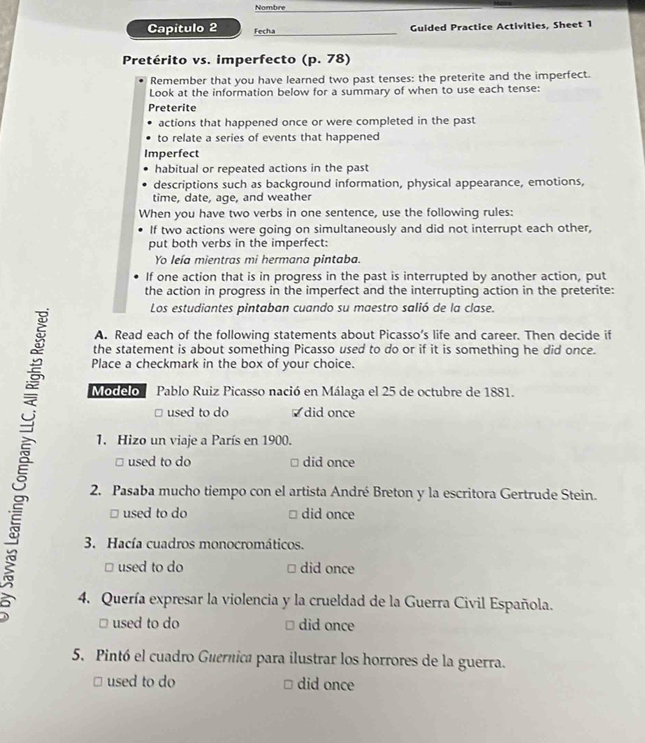 Nombre 
Capítulo 2 Fecha Guided Practice Activities, Sheet 1 
Pretérito vs. imperfecto (p.78)
Remember that you have learned two past tenses: the preterite and the imperfect. 
Look at the information below for a summary of when to use each tense: 
Preterite 
actions that happened once or were completed in the past 
to relate a series of events that happened 
Imperfect 
habitual or repeated actions in the past 
descriptions such as background information, physical appearance, emotions, 
time, date, age, and weather 
When you have two verbs in one sentence, use the following rules: 
If two actions were going on simultaneously and did not interrupt each other, 
put both verbs in the imperfect: 
Yo leía mientras mi hermana pintaba. 
If one action that is in progress in the past is interrupted by another action, put 
the action in progress in the imperfect and the interrupting action in the preterite: 
Los estudiantes pintaban cuando su maestro salió de la clase. 
A. Read each of the following statements about Picasso’s life and career. Then decide if 
the statement is about something Picasso used to do or if it is something he did once. 
Place a checkmark in the box of your choice. 
Modelo Pablo Ruiz Picasso nació en Málaga el 25 de octubre de 1881. 
É □ used to do did once 
] used to do did once 
1. Hizo un viaje a París en 1900. 
2. Pasaba mucho tiempo con el artista André Breton y la escritora Gertrude Stein. 
□ used to do did once 
3. Hacía cuadros monocromáticos. 
□ used to do □ did once 
4. Quería expresar la violencia y la crueldad de la Guerra Civil Española. 
□ used to do # did once 
5. Pintó el cuadro Guernica para ilustrar los horrores de la guerra. 
□ used to do □ did once