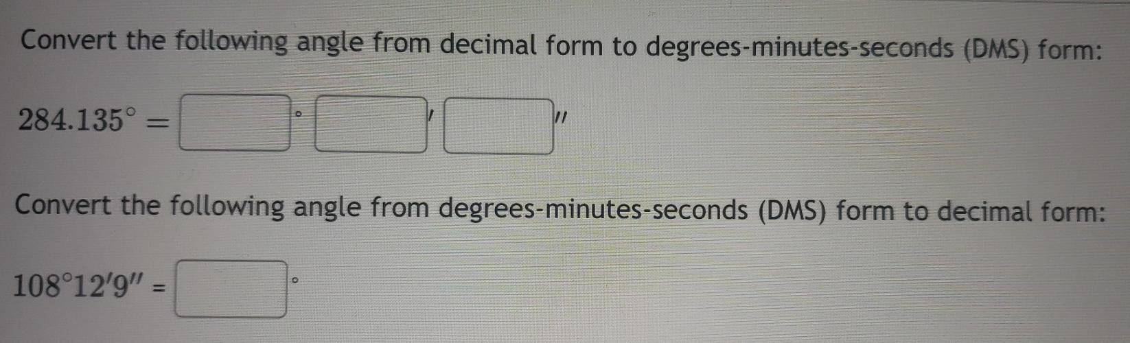 Convert the following angle from decimal form to degrees - minutes - seconds (DMS) form:
284.135°=□°□ '□ ''
Convert the following angle from degrees - minutes - seconds (DMS) form to decimal form:
108°12'9''=□°