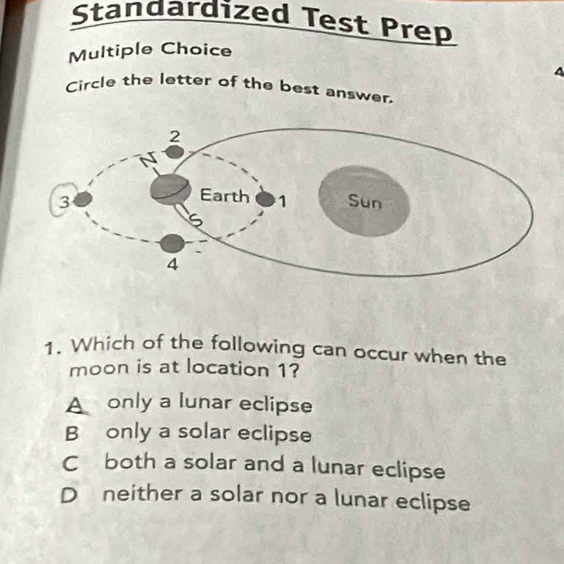 Standardized Test Prep
Multiple Choice
^
Circle the letter of the best answer.
1. Which of the following can occur when the
moon is at location 1?
A only a lunar eclipse
B only a solar eclipse
C both a solar and a lunar eclipse
D neither a solar nor a lunar eclipse