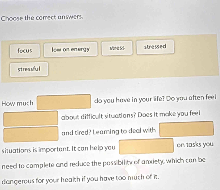 Choose the correct answers.
focus low on energy stress stressed
stressful
How much □ do you have in your life? Do you often feel
□  □ about difficult situations? Does it make you feel
□ and tired? Learning to deal with □
situations is important. It can help you □ on tasks you
need to complete and reduce the possibility of anxiety, which can be
dangerous for your health if you have too much of it.