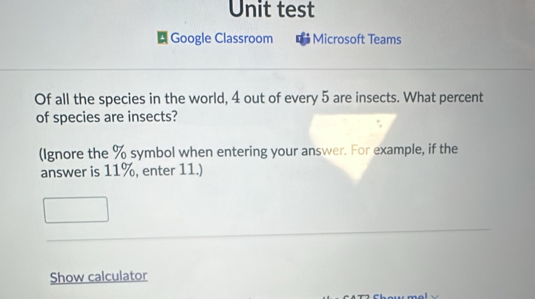 Unit test 
* Google Classroom Microsoft Teams 
Of all the species in the world, 4 out of every 5 are insects. What percent 
of species are insects? 
(Ignore the % symbol when entering your answer. For example, if the 
answer is 11%, enter 11.) 
Show calculator