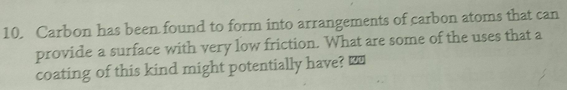 Carbon has been found to form into arrangements of carbon atoms that can 
provide a surface with very low friction. What are some of the uses that a 
coating of this kind might potentially have? ₹