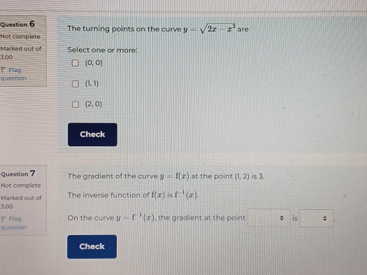 The turning points on the curve y=sqrt(2x-x^2)
Not complete are
Marked out of Select one or more:
3,00
(0,0)
Flag
question (1,1)
(2,0)
Check
Question 7 The gradient of the curve y=f(x) at the point (1,2) is 3.
Not complete
Marked out of The inverse function of f(x) is f^(-1)(x). 
3.00
◤ Flag On the curve y=f^(-1)(x) , the gradient at the point is
question
Check