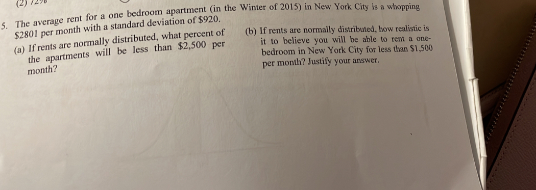 (2) 729
5. The average rent for a one bedroom apartment (in the Winter of 2015) in New York City is a whopping
$2801 per month with a standard deviation of $920. 
(b) If rents are normally distributed, how realistic is 
(a) If rents are normally distributed, what percent of it to believe you will be able to rent a one- 
bedroom in New York City for less than $1,500
the apartments will be less than $2,500 per
per month? Justify your answer.
month?