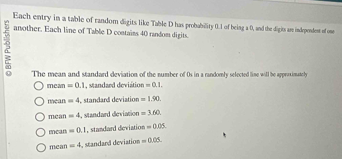 Each entry in a table of random digits like Table D has probability 0.1 of being a 0, and the digits are independent of one
another. Each line of Table D contains 40 random digits.
The mean and standard deviation of the number of 0s in a randomly selected line will be approximately
mean =0.1 , standard deviation =0.1.
mean =4 , standard deviation =1.90.
mean =4 , standard deviation =3.60.
mean =0.1 , standard deviation =0.05.
mean =4 , standard deviation =0.05.