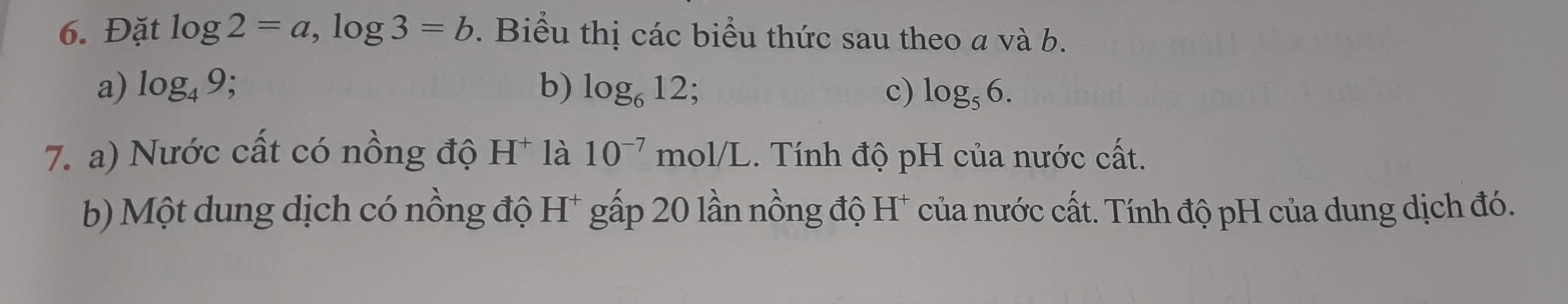 Đặt log 2=a, log 3=b. Biểu thị các biểu thức sau theo a và b. 
a) log _49; b) log _612 c) log _56. 
7. a) Nước cất có nồng độ H * là 10^(-7)mol/L.. Tính độ pH của nước cất. 
b) Một dung dịch có nồng độ H* gấp 20 lần nồng độ H* của nước cất. Tính độ pH của dung dịch đó.