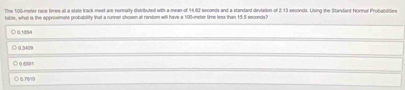 The 100-meter race times at a state track meet are normally distributed with a mean of 14.62 seconds and a standard deviation of 2.13 seconds. Using the Standard Normal Probabilities
table, what is the approximate probability that a runner chosen at random will have a 100-meter time less than 15.5 seconds?
0.1894
0.3409
0.6501
0.7910