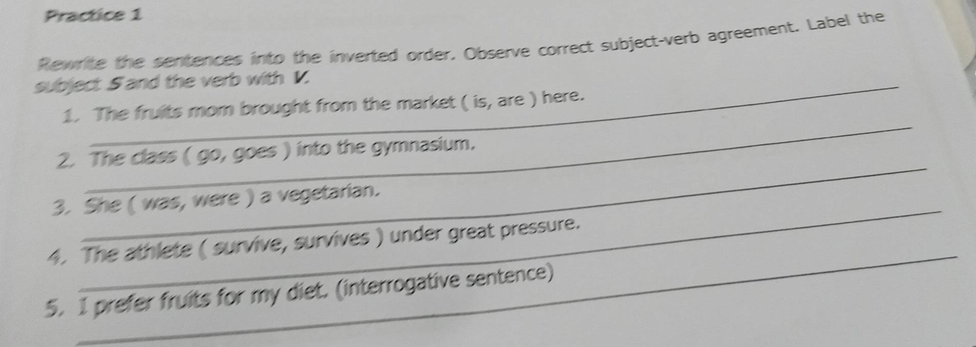 Practice 1 
Rewrite the sentences into the inverted order. Observe correct subject-verb agreement. Label the 
subject S and the verb with V. 
_ 
1. The fruits mom brought from the market ( is, are ) here. 
_ 
2. The class ( go, goes ) into the gymnasium. 
_ 
3. She ( was, were ) a vegetarian. 
_ 
4. The athlete ( survive, survives ) under great pressure. 
5. I prefer fruits for my diet. (interrogative sentence)