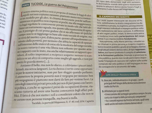 del cigno della democrazía: negli anni successivi,
TME  TUCIDIDE, La guerra del Peloponneso le drammatiche vicende della guerra mostreranno
o storí. politi. aïtava
quanto le istituzioni democratiche fossero fragili e
sveleranno il volto feroce dell imperialismo.
y Inostro sistema político non sí propone di imitare le leggi di aleri Il cammino del diritté
oopoli: noi non copiamo nessuno, piuttosto siamo noi a costitui
to le. đã lã re un modello per gli altri. Si chiama democrazia, poiché neli am
narli. ministrare si qualifica non rispetto ai pochi, ma alla maggioranza. Tra i moltí aspetti interessanti del discorso di Pe
ricle, sottolineiamo la stretta integrazione tra sfe-
a nel Le leggi regolano le controversie private in modo tale che tusti ab- ra pubblica e privata, tra legíttimo perseguimento
leste hiano un trattamento uguale, ma quanto alla reputazione di ognu- degli interessi individuali e impegno político volto
no, il prestigio di cui possa godere chi si sia affermato in qualche alla realizzazione del bene comune. A differenza
campo non lo si raggiunge in base allo stato sociale di origine. ma di altri regimi polítici, infatti, la democrazia antica
in virtú del merito; e poi, d'altra parte, quanto all impedimento co- e  moderna trova nella partecipazione del corpo
srimuito dalla povertà, per nessuno che abbia le capacità di operare cívico il suo imprescindíbile fondamento
Naturalmente, nella Atene periclea i cittadini so-
rell interesse dello stato è di ostacolo la modestia del rango sociale. no chiamati in prima persona a ricoprire magistra
La nostra tuttavia è una vita líbera non soltanto per quanto attie- ture e incarichi pubblici, grazíe al sorteggio, mentre
ne i rapporti con lo stato, ma anche relativamente ai rapporti quo-  ne o li attuali sistemi democratici, di tipo rappres en 
tidiani, di solito improntati a reciproco sospetto: nessuno si scan- tativo, essi hanno piuttosto il compito di seleziona
re le formazioni politiche chiamate a governare la
dalizza se un altro si comporta come meglio gli aggrada, e non per vita pubblica; questo non rende peró meno impor-
questo lo guarda storto [. ..]. tante l'impegno di ciascuno nel vigilare sulle scelte
Amiamo il bello, ma non lo sfarzo, e coltiviamo i piaceri intel- compiute dal ceto político e nell'impiegare in mo-
lettuali, ma senza languori. La ricchezza ci serve come opportuni- do consapevole io strumento del voto.
tá per le nostre iniziative, non per fare sfoggio quando parliamo.
E ammettere la propria povertà non è vergogna per nessuno: ben LIFE SKILLS • Pensiero crítico
più vergognoso è piuttosto non darsi da fare per venirne fuori. La
cura degli interessi privati procede per noi di pari passo con l'attivi- 1. Elencate, individualmente o in gruppi, i punti
tà politica, e anche se ognuno è preso da occupazioni diverse, riu- principali dell'elogío della democrazia ateniese
svolto da Pericle.
sciamo tuttavia ad avere una buona conoscenza degli affari pub-
blici. Il fatto è che noi siamo i soli a considerare coloro che non se 2.Riflettete poi su questi temi: • Il meccanismo del sorteggío garantisce sempre che una
ne curano non persone tranquille, ma buoni a nulla. carica sia ricoperta dalla persona più competente?
Tacidide, La guerra del Peloponneso, II, 37-40, trad. di M. Cagnetta • Tra i concetti espressi da Pericle nel testo, quali sono
validi anche nel nostro sistema democrático?
21