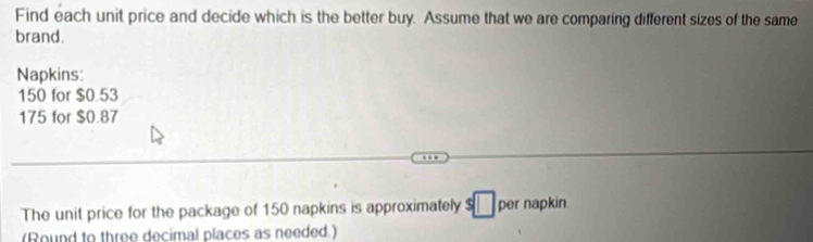 Find each unit price and decide which is the better buy. Assume that we are comparing different sizes of the same 
brand. 
Napkins:
150 for $0.53
175 for $0.87
The unit price for the package of 150 napkins is approximately s□ per napkin. 
(Round to three decimal places as needed.)