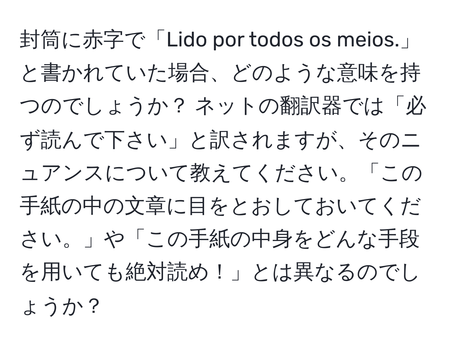 封筒に赤字で「Lido por todos os meios.」と書かれていた場合、どのような意味を持つのでしょうか？ ネットの翻訳器では「必ず読んで下さい」と訳されますが、そのニュアンスについて教えてください。「この手紙の中の文章に目をとおしておいてください。」や「この手紙の中身をどんな手段を用いても絶対読め！」とは異なるのでしょうか？