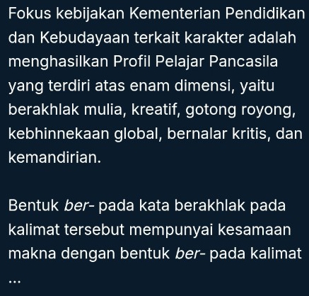 Fokus kebijakan Kementerian Pendidikan 
dan Kebudayaan terkait karakter adalah 
menghasilkan Profil Pelajar Pancasila 
yang terdiri atas enam dimensi, yaitu 
berakhlak mulia, kreatif, gotong royong, 
kebhinnekaan global, bernalar kritis, dan 
kemandirian. 
Bentuk ber- pada kata berakhlak pada 
kalimat tersebut mempunyai kesamaan 
makna dengan bentuk ber- pada kalimat 
..