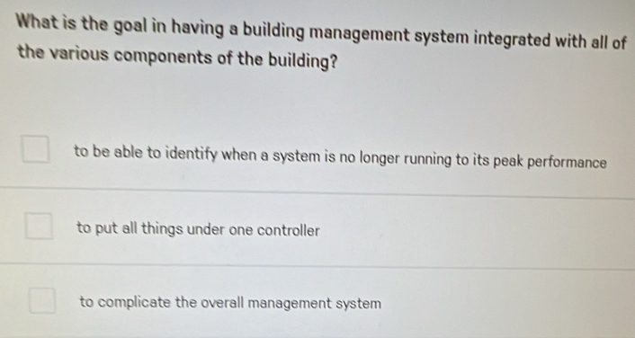 What is the goal in having a building management system integrated with all of
the various components of the building?
to be able to identify when a system is no longer running to its peak performance.
to put all things under one controller
to complicate the overall management system