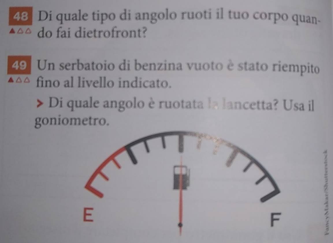 Di quale tipo di angolo ruoti il tuo corpo quan- 
do fai dietrofront? 
49 Un serbatoio di benzina vuoto è stato riempito 
fino al livello indicato. 
Di quale angolo è ruotata la lancetta? Usa il 
goniometro.