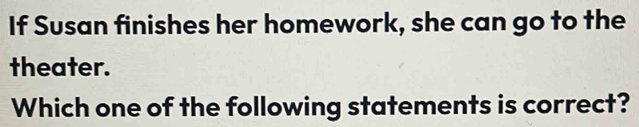 If Susan finishes her homework, she can go to the 
theater. 
Which one of the following statements is correct?