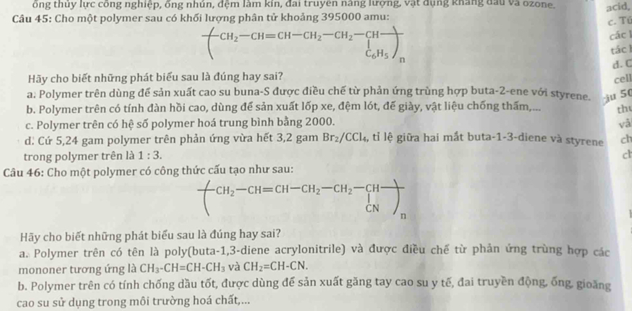 ống thủy lực công nghiệp, ống nhún, đệm làm kín, đai truyên nâng lượng, vật dụng kháng đầu và ozone. acid,
Câu 45: Cho một polymer sau có khối lượng phân tử khoảng 395000 amu:
c. Tú
-CH_2-CH=CH-CH_2-CH_2-CHfrac C_6H_5)_n
các l
tác 
d. C
Hãy cho biết những phát biểu sau là đúng hay sai? cell
a: Polymer trên dùng để sản xuất cao su buna-S được điều chế từ phản ứng trùng hợp buta-2-ene với styrene. iu 5
b. Polymer trên có tính đàn hồi cao, dùng để sản xuất lốp xe, đệm lót, đế giày, vật liệu chống thấm,... th
c. Polymer trên có hệ số polymer hoá trung bình bằng 2000. và
d. Cứ 5,24 gam polymer trên phản ứng vừa hết 3,2 gam Br_2/CCl_4 , tỉ lệ giữa hai mắt buta-1-3-diene và styrene ch
trong polymer trên là 1:3. cl
Câu 46: Cho một polymer có công thức cấu tạo như sau:
(CH_2CH_2-CH=CH-CH_2--CH_2-beginarrayr CH- CNendarray )_n
Hãy cho biết những phát biểu sau là đúng hay sai?
a. Polymer trên có tên là poly(buta-1,3-diene acrylonitrile) và được điều chế từ phản ứng trùng hợp các
mononer tương ứng là CH_3-CH=CH-CH_3 và CH_2=CH-CN.
b. Polymer trên có tính chống dầu tốt, được dùng đế sản xuất găng tay cao su y tế, đai truyền động, ống, gioàng
cao su sử dụng trong môi trường hoá chất,...