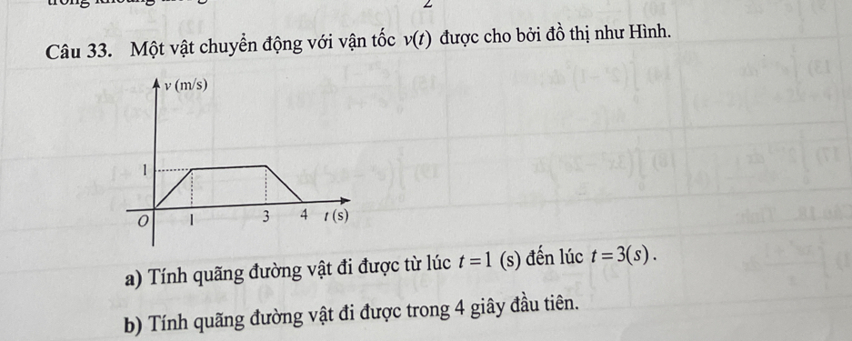 Một vật chuyển động với vận tốc v(t) được cho bởi đồ thị như Hình.
a) Tính quãng đường vật đi được từ lúc t=1 (s) đến lúc t=3(s).
b) Tính quãng đường vật đi được trong 4 giây đầu tiên.