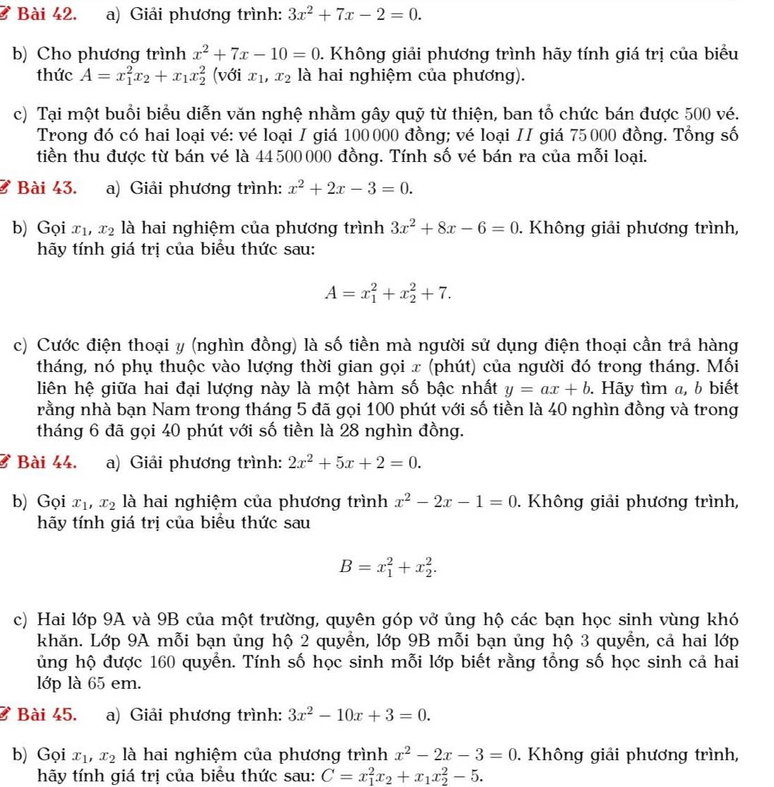 Giải phương trình: 3x^2+7x-2=0.
b) Cho phương trình x^2+7x-10=0. Không giải phương trình hãy tính giá trị của biểu
thức A=x_1^(2x_2)+x_1x_2^(2 (với x_1),x_2 là hai nghiệm của phương).
c) Tại một buổi biểu diễn văn nghệ nhằm gây quỹ từ thiện, ban tổ chức bán được 500 vé.
Trong đó có hai loại vé: vé loại I giá 100000 đồng; vé loại II giá 75000 đồng. Tổng số
tiền thu được từ bán vé là 44500000 đồng. Tính số vé bán ra của mỗi loại.
Bài 43. a) Giải phương trình: x^2+2x-3=0.
b) Gọi x_1,x_2 là hai nghiệm của phương trình 3x^2+8x-6=0. Không giải phương trình,
hãy tính giá trị của biểu thức sau:
A=x_1^(2+x_2^2+7.
c) Cước điện thoại y (nghìn đồng) là số tiền mà người sử dụng điện thoại cần trả hàng
tháng, nó phụ thuộc vào lượng thời gian gọi x (phút) của người đó trong tháng. Mối
liên hệ giữa hai đại lượng này là một hàm số bậc nhất y=ax+b. Hãy tìm a, b biết
rằng nhà bạn Nam trong tháng 5 đã gọi 100 phút với số tiền là 40 nghìn đồng và trong
tháng 6 đã gọi 40 phút với số tiền là 28 nghìn đồng.
ở Bài 44. a) Giải phương trình: 2x^2)+5x+2=0.
b) Gọi x_1,x_2 là hai nghiệm của phương trình x^2-2x-1=0. Không giải phương trình,
hãy tính giá trị của biểu thức sau
B=x_1^(2+x_2^2.
c) Hai lớp 9A và 9B của một trường, quyên góp vở ủng hộ các bạn học sinh vùng khó
khăn. Lớp 9A mỗi bạn ủng hộ 2 quyển, lớp 9B mỗi bạn ủng hộ 3 quyển, cả hai lớp
ủng hộ được 160 quyến. Tính số học sinh mỗi lớp biết rằng tổng số học sinh cả hai
lớp là 65 em.
ở Bài 45. a) Giải phương trình: 3x^2)-10x+3=0.
b) Gọi x_1,x_2 là hai nghiệm của phương trình x^2-2x-3=0. Không giải phương trình,
hãy tính giá trị của biểu thức sau: C=x_1^(2x_2)+x_1x_2^2-5.