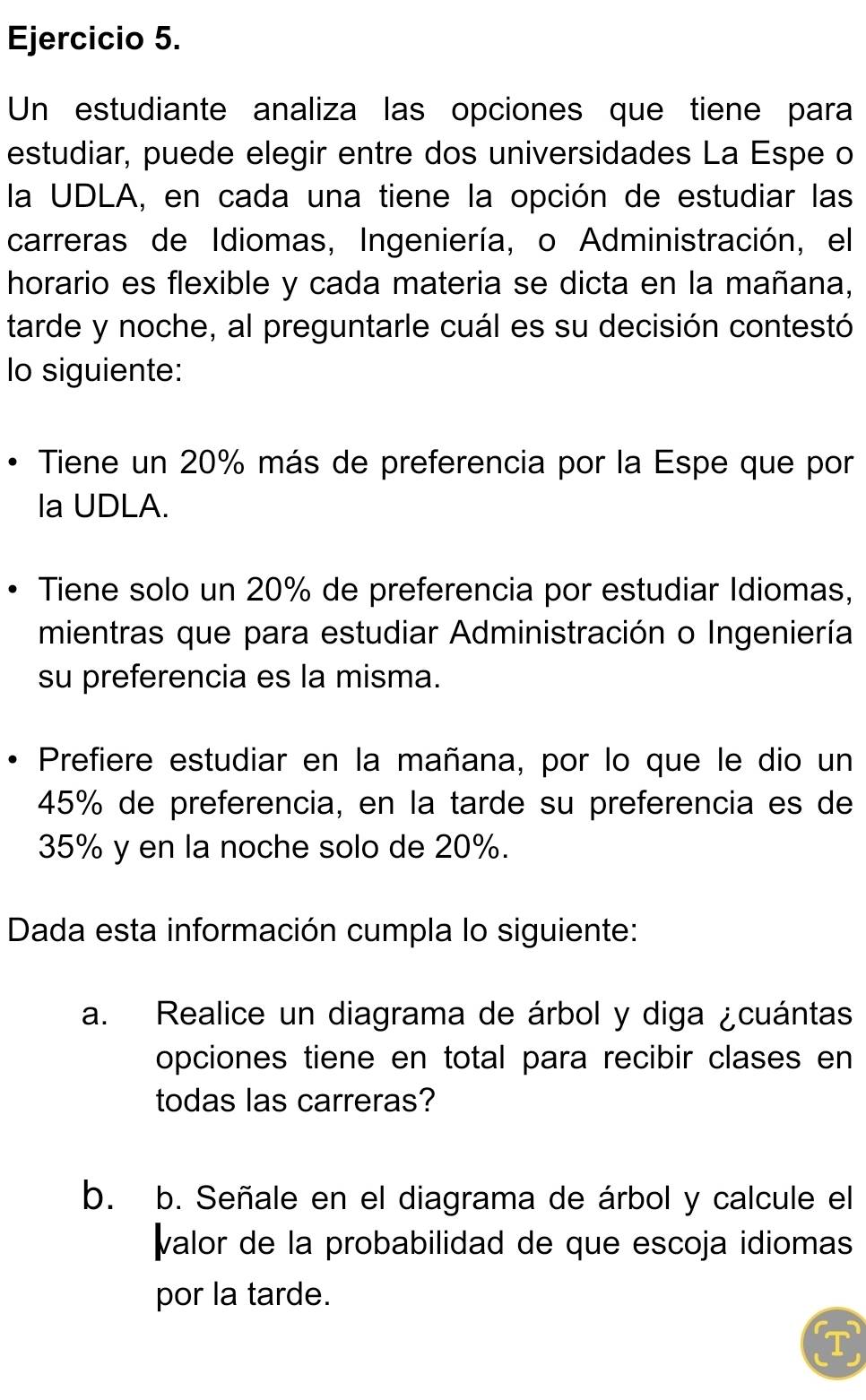 Un estudiante analiza las opciones que tiene para 
estudiar, puede elegir entre dos universidades La Espe o 
la UDLA, en cada una tiene la opción de estudiar las 
carreras de Idiomas, Ingeniería, o Administración, el 
horario es flexible y cada materia se dicta en la mañana, 
tarde y noche, al preguntarle cuál es su decisión contestó 
lo siguiente: 
Tiene un 20% más de preferencia por la Espe que por 
la UDLA. 
Tiene solo un 20% de preferencia por estudiar Idiomas, 
mientras que para estudiar Administración o Ingeniería 
su preferencia es la misma. 
Prefiere estudiar en la mañana, por lo que le dio un
45% de preferencia, en la tarde su preferencia es de
35% y en la noche solo de 20%. 
Dada esta información cumpla lo siguiente: 
a. Realice un diagrama de árbol y diga ¿cuántas 
opciones tiene en total para recibir clases en 
todas las carreras? 
b. b. Señale en el diagrama de árbol y calcule el 
valor de la probabilidad de que escoja idiomas 
por la tarde. 
T