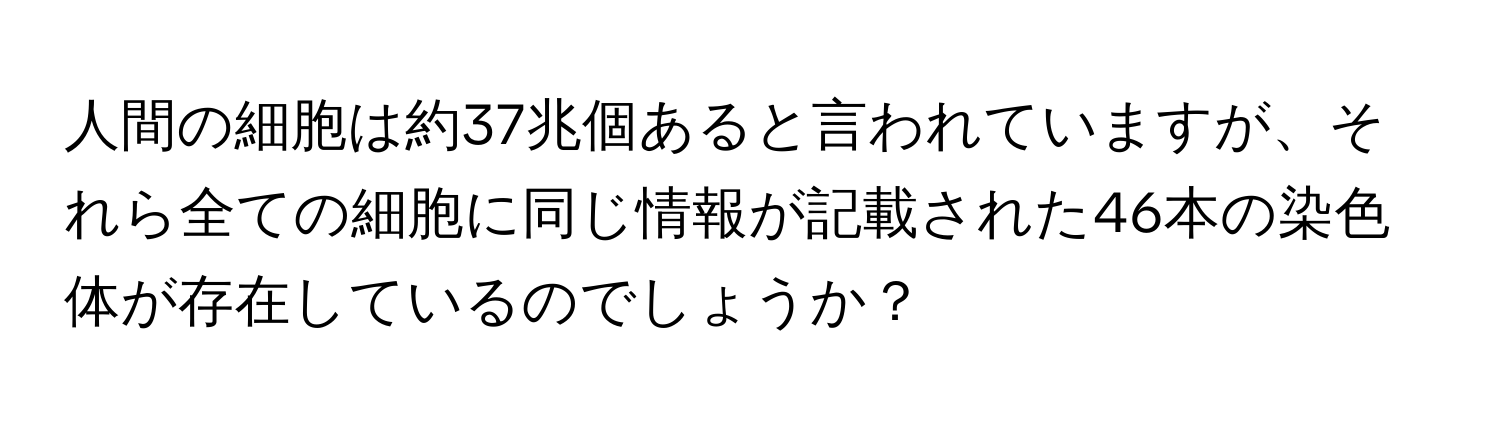 人間の細胞は約37兆個あると言われていますが、それら全ての細胞に同じ情報が記載された46本の染色体が存在しているのでしょうか？